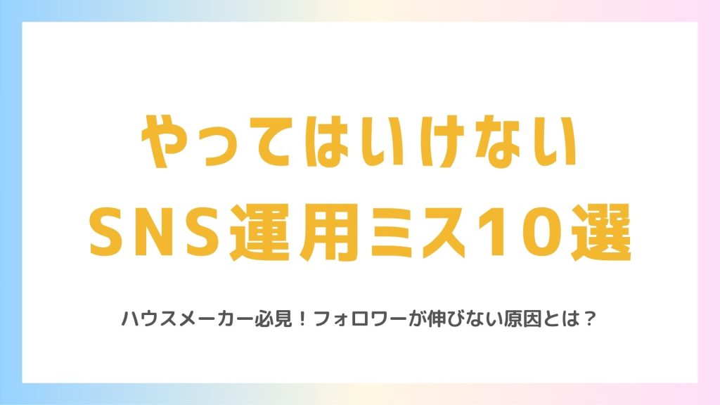 ハウスメーカーがやってはいけないSNS運用ミス10選【フォロワーが伸びない原因】
